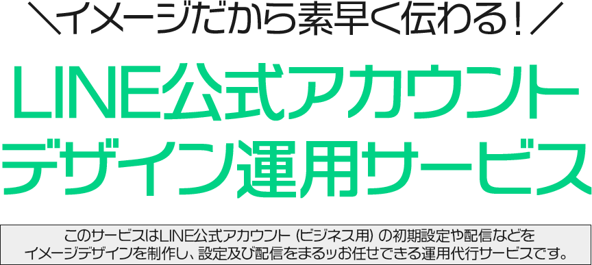＼イメージだから素早く伝わる！／LINE公式アカウントデザイン運用サービス このサービスはLINE公式アカウント（ビジネス用）の初期設定や配信などをイメージデザインを制作し、設定及び配信をまるッお任せできる運用代行サービスです。