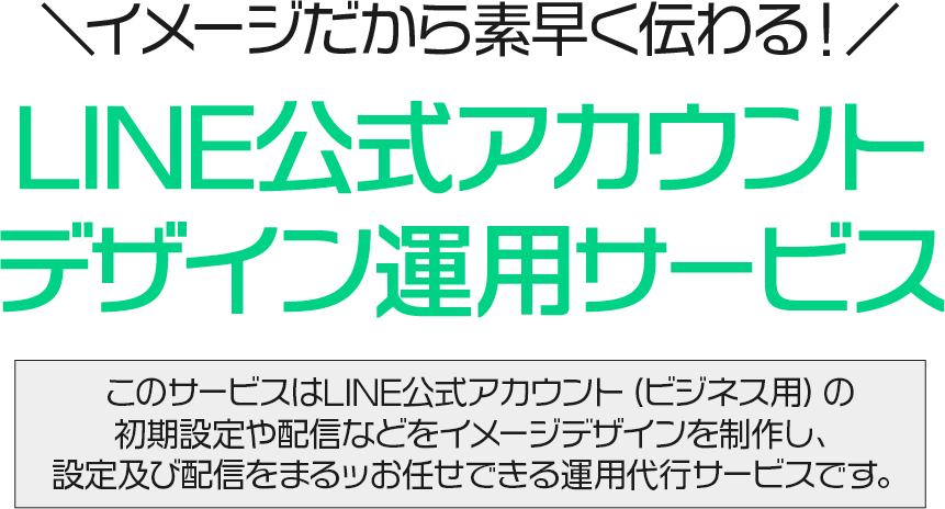＼イメージだから素早く伝わる！／LINE公式アカウントデザイン運用サービス このサービスはLINE公式アカウント（ビジネス用）の初期設定や配信などをイメージデザインを制作し、設定及び配信をまるッお任せできる運用代行サービスです。